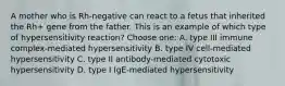 A mother who is Rh-negative can react to a fetus that inherited the Rh+ gene from the father. This is an example of which type of hypersensitivity reaction? Choose one: A. type III immune complex-mediated hypersensitivity B. type IV cell-mediated hypersensitivity C. type II antibody-mediated cytotoxic hypersensitivity D. type I IgE-mediated hypersensitivity