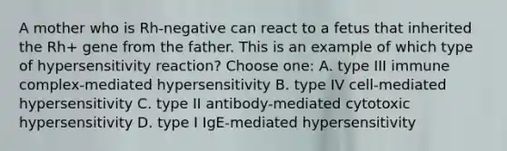 A mother who is Rh-negative can react to a fetus that inherited the Rh+ gene from the father. This is an example of which type of hypersensitivity reaction? Choose one: A. type III immune complex-mediated hypersensitivity B. type IV cell-mediated hypersensitivity C. type II antibody-mediated cytotoxic hypersensitivity D. type I IgE-mediated hypersensitivity