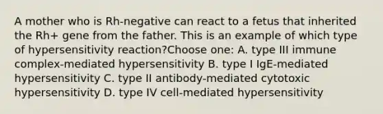 A mother who is Rh-negative can react to a fetus that inherited the Rh+ gene from the father. This is an example of which type of hypersensitivity reaction?Choose one: A. type III immune complex-mediated hypersensitivity B. type I IgE-mediated hypersensitivity C. type II antibody-mediated cytotoxic hypersensitivity D. type IV cell-mediated hypersensitivity