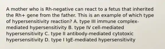 A mother who is Rh-negative can react to a fetus that inherited the Rh+ gene from the father. This is an example of which type of hypersensitivity reaction? A. type III immune complex-mediated hypersensitivity B. type IV cell-mediated hypersensitivity C. type II antibody-mediated cytotoxic hypersensitivity D. type I IgE-mediated hypersensitivity