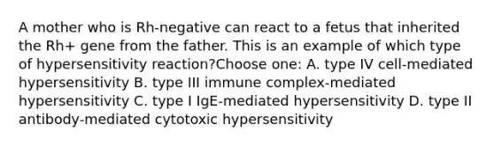 A mother who is Rh-negative can react to a fetus that inherited the Rh+ gene from the father. This is an example of which type of hypersensitivity reaction?Choose one: A. type IV cell-mediated hypersensitivity B. type III immune complex-mediated hypersensitivity C. type I IgE-mediated hypersensitivity D. type II antibody-mediated cytotoxic hypersensitivity