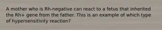 A mother who is Rh-negative can react to a fetus that inherited the Rh+ gene from the father. This is an example of which type of hypersensitivity reaction?