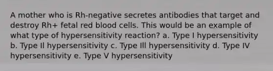 A mother who is Rh-negative secretes antibodies that target and destroy Rh+ fetal red blood cells. This would be an example of what type of hypersensitivity reaction? a. Type I hypersensitivity b. Type Il hypersensitivity c. Type Ill hypersensitivity d. Type IV hypersensitivity e. Type V hypersensitivity