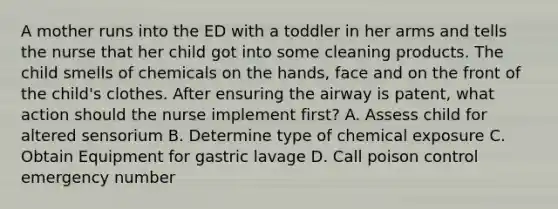 A mother runs into the ED with a toddler in her arms and tells the nurse that her child got into some cleaning products. The child smells of chemicals on the hands, face and on the front of the child's clothes. After ensuring the airway is patent, what action should the nurse implement first? A. Assess child for altered sensorium B. Determine type of chemical exposure C. Obtain Equipment for gastric lavage D. Call poison control emergency number