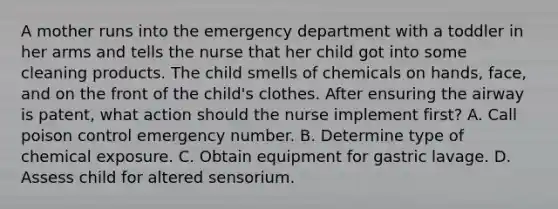 A mother runs into the emergency department with a toddler in her arms and tells the nurse that her child got into some cleaning products. The child smells of chemicals on hands, face, and on the front of the child's clothes. After ensuring the airway is patent, what action should the nurse implement first? A. Call poison control emergency number. B. Determine type of chemical exposure. C. Obtain equipment for gastric lavage. D. Assess child for altered sensorium.