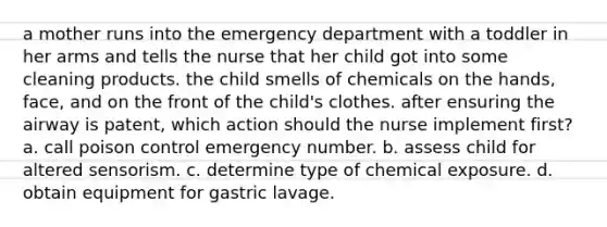 a mother runs into the emergency department with a toddler in her arms and tells the nurse that her child got into some cleaning products. the child smells of chemicals on the hands, face, and on the front of the child's clothes. after ensuring the airway is patent, which action should the nurse implement first? a. call poison control emergency number. b. assess child for altered sensorism. c. determine type of chemical exposure. d. obtain equipment for gastric lavage.