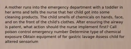 A mother runs into the emergency department with a toddler in her arms and tells the nurse that her child got into some cleaning products. The child smells of chemicals on hands, face, and on the front of the child's clothes. After ensuring the airway is patent, what action should the nurse implement first? Call poison control emergency number Determine type of chemical exposure Obtain equipment of for gastric lavage Assess child for altered sensorium