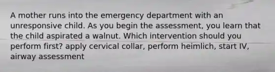 A mother runs into the emergency department with an unresponsive child. As you begin the assessment, you learn that the child aspirated a walnut. Which intervention should you perform first? apply cervical collar, perform heimlich, start IV, airway assessment