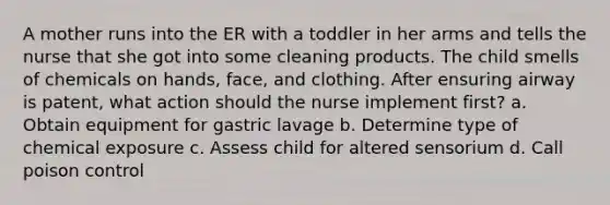 A mother runs into the ER with a toddler in her arms and tells the nurse that she got into some cleaning products. The child smells of chemicals on hands, face, and clothing. After ensuring airway is patent, what action should the nurse implement first? a. Obtain equipment for gastric lavage b. Determine type of chemical exposure c. Assess child for altered sensorium d. Call poison control