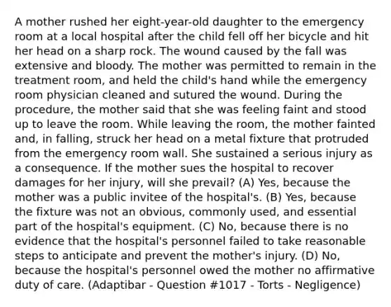 A mother rushed her eight-year-old daughter to the emergency room at a local hospital after the child fell off her bicycle and hit her head on a sharp rock. The wound caused by the fall was extensive and bloody. The mother was permitted to remain in the treatment room, and held the child's hand while the emergency room physician cleaned and sutured the wound. During the procedure, the mother said that she was feeling faint and stood up to leave the room. While leaving the room, the mother fainted and, in falling, struck her head on a metal fixture that protruded from the emergency room wall. She sustained a serious injury as a consequence. If the mother sues the hospital to recover damages for her injury, will she prevail? (A) Yes, because the mother was a public invitee of the hospital's. (B) Yes, because the fixture was not an obvious, commonly used, and essential part of the hospital's equipment. (C) No, because there is no evidence that the hospital's personnel failed to take reasonable steps to anticipate and prevent the mother's injury. (D) No, because the hospital's personnel owed the mother no affirmative duty of care. (Adaptibar - Question #1017 - Torts - Negligence)