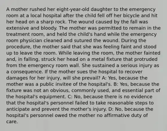 A mother rushed her eight-year-old daughter to the emergency room at a local hospital after the child fell off her bicycle and hit her head on a sharp rock. The wound caused by the fall was extensive and bloody. The mother was permitted to remain in the treatment room, and held the child's hand while the emergency room physician cleaned and sutured the wound. During the procedure, the mother said that she was feeling faint and stood up to leave the room. While leaving the room, the mother fainted and, in falling, struck her head on a metal fixture that protruded from the emergency room wall. She sustained a serious injury as a consequence. If the mother sues the hospital to recover damages for her injury, will she prevail? A: Yes, because the mother was a public invitee of the hospital's. B: Yes, because the fixture was not an obvious, commonly used, and essential part of the hospital's equipment. C: No, because there is no evidence that the hospital's personnel failed to take reasonable steps to anticipate and prevent the mother's injury. D: No, because the hospital's personnel owed the mother no affirmative duty of care.