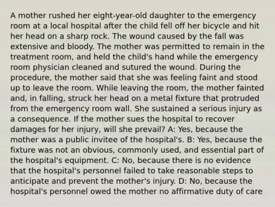 A mother rushed her eight-year-old daughter to the emergency room at a local hospital after the child fell off her bicycle and hit her head on a sharp rock. The wound caused by the fall was extensive and bloody. The mother was permitted to remain in the treatment room, and held the child's hand while the emergency room physician cleaned and sutured the wound. During the procedure, the mother said that she was feeling faint and stood up to leave the room. While leaving the room, the mother fainted and, in falling, struck her head on a metal fixture that protruded from the emergency room wall. She sustained a serious injury as a consequence. If the mother sues the hospital to recover damages for her injury, will she prevail? A: Yes, because the mother was a public invitee of the hospital's. B: Yes, because the fixture was not an obvious, commonly used, and essential part of the hospital's equipment. C: No, because there is no evidence that the hospital's personnel failed to take reasonable steps to anticipate and prevent the mother's injury. D: No, because the hospital's personnel owed the mother no affirmative duty of care