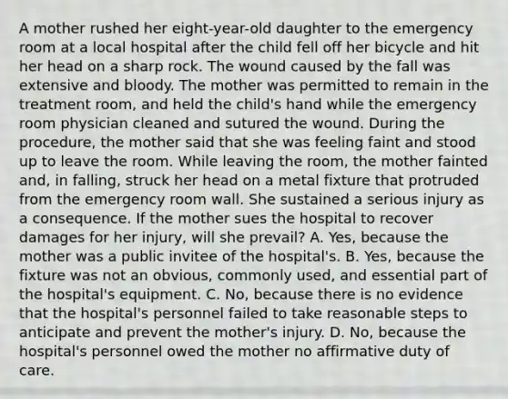 A mother rushed her eight-year-old daughter to the emergency room at a local hospital after the child fell off her bicycle and hit her head on a sharp rock. The wound caused by the fall was extensive and bloody. The mother was permitted to remain in the treatment room, and held the child's hand while the emergency room physician cleaned and sutured the wound. During the procedure, the mother said that she was feeling faint and stood up to leave the room. While leaving the room, the mother fainted and, in falling, struck her head on a metal fixture that protruded from the emergency room wall. She sustained a serious injury as a consequence. If the mother sues the hospital to recover damages for her injury, will she prevail? A. Yes, because the mother was a public invitee of the hospital's. B. Yes, because the fixture was not an obvious, commonly used, and essential part of the hospital's equipment. C. No, because there is no evidence that the hospital's personnel failed to take reasonable steps to anticipate and prevent the mother's injury. D. No, because the hospital's personnel owed the mother no affirmative duty of care.