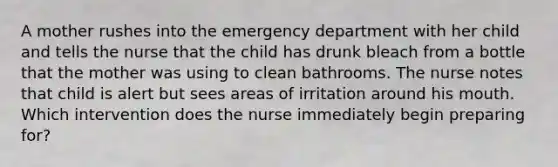 A mother rushes into the emergency department with her child and tells the nurse that the child has drunk bleach from a bottle that the mother was using to clean bathrooms. The nurse notes that child is alert but sees areas of irritation around his mouth. Which intervention does the nurse immediately begin preparing for?