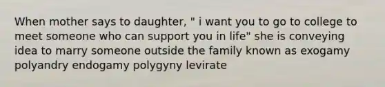 When mother says to daughter, " i want you to go to college to meet someone who can support you in life" she is conveying idea to marry someone outside the family known as exogamy polyandry endogamy polygyny levirate