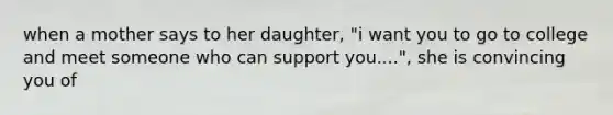 when a mother says to her daughter, "i want you to go to college and meet someone who can support you....", she is convincing you of