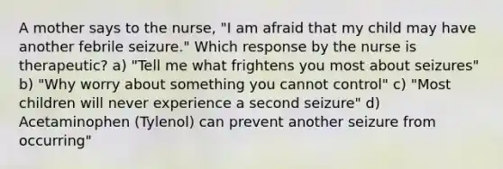 A mother says to the nurse, "I am afraid that my child may have another febrile seizure." Which response by the nurse is therapeutic? a) "Tell me what frightens you most about seizures" b) "Why worry about something you cannot control" c) "Most children will never experience a second seizure" d) Acetaminophen (Tylenol) can prevent another seizure from occurring"