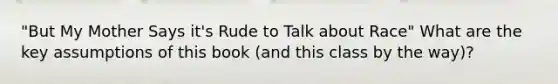 "But My Mother Says it's Rude to Talk about Race" What are the key assumptions of this book (and this class by the way)?