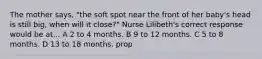 The mother says, "the soft spot near the front of her baby's head is still big, when will it close?" Nurse Lilibeth's correct response would be at... A 2 to 4 months. B 9 to 12 months. C 5 to 8 months. D 13 to 18 months. prop