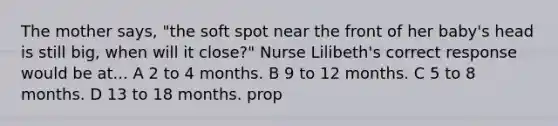 The mother says, "the soft spot near the front of her baby's head is still big, when will it close?" Nurse Lilibeth's correct response would be at... A 2 to 4 months. B 9 to 12 months. C 5 to 8 months. D 13 to 18 months. prop