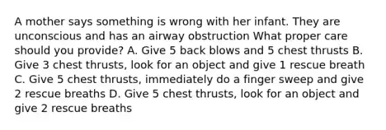 A mother says something is wrong with her infant. They are unconscious and has an airway obstruction What proper care should you provide? A. Give 5 back blows and 5 chest thrusts B. Give 3 chest thrusts, look for an object and give 1 rescue breath C. Give 5 chest thrusts, immediately do a finger sweep and give 2 rescue breaths D. Give 5 chest thrusts, look for an object and give 2 rescue breaths