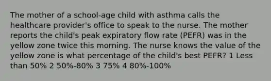 The mother of a school-age child with asthma calls the healthcare provider's office to speak to the nurse. The mother reports the child's peak expiratory flow rate (PEFR) was in the yellow zone twice this morning. The nurse knows the value of the yellow zone is what percentage of the child's best PEFR? 1 Less than 50% 2 50%-80% 3 75% 4 80%-100%