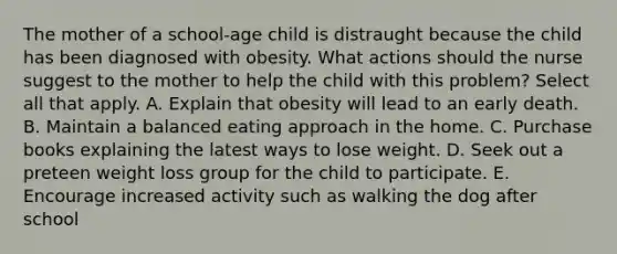 The mother of a school-age child is distraught because the child has been diagnosed with obesity. What actions should the nurse suggest to the mother to help the child with this problem? Select all that apply. A. Explain that obesity will lead to an early death. B. Maintain a balanced eating approach in the home. C. Purchase books explaining the latest ways to lose weight. D. Seek out a preteen weight loss group for the child to participate. E. Encourage increased activity such as walking the dog after school