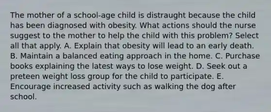 The mother of a school-age child is distraught because the child has been diagnosed with obesity. What actions should the nurse suggest to the mother to help the child with this problem? Select all that apply. A. Explain that obesity will lead to an early death. B. Maintain a balanced eating approach in the home. C. Purchase books explaining the latest ways to lose weight. D. Seek out a preteen weight loss group for the child to participate. E. Encourage increased activity such as walking the dog after school.