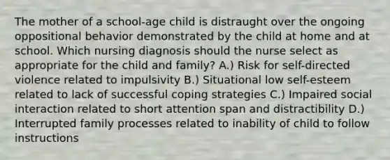 The mother of a school-age child is distraught over the ongoing oppositional behavior demonstrated by the child at home and at school. Which nursing diagnosis should the nurse select as appropriate for the child and family? A.) Risk for self-directed violence related to impulsivity B.) Situational low self-esteem related to lack of successful coping strategies C.) Impaired social interaction related to short attention span and distractibility D.) Interrupted family processes related to inability of child to follow instructions