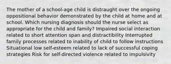 The mother of a school-age child is distraught over the ongoing oppositional behavior demonstrated by the child at home and at school. Which nursing diagnosis should the nurse select as appropriate for the child and family? Impaired social interaction related to short attention span and distractibility Interrupted family processes related to inability of child to follow instructions Situational low self-esteem related to lack of successful coping strategies Risk for self-directed violence related to impulsivity