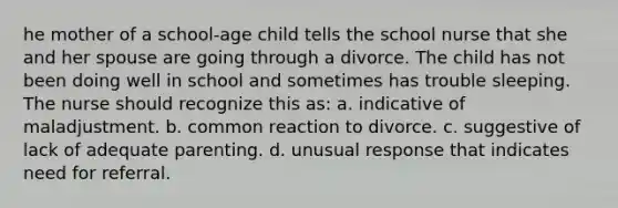 he mother of a school-age child tells the school nurse that she and her spouse are going through a divorce. The child has not been doing well in school and sometimes has trouble sleeping. The nurse should recognize this as: a. indicative of maladjustment. b. common reaction to divorce. c. suggestive of lack of adequate parenting. d. unusual response that indicates need for referral.