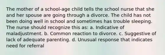 The mother of a school-age child tells the school nurse that she and her spouse are going through a divorce. The child has not been doing well in school and sometimes has trouble sleeping. The nurse should recognize this as: a. Indicative of maladjustment. b. Common reaction to divorce. c. Suggestive of lack of adequate parenting. d. Unusual response that indicates need for referral