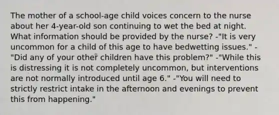 The mother of a school-age child voices concern to the nurse about her 4-year-old son continuing to wet the bed at night. What information should be provided by the nurse? -"It is very uncommon for a child of this age to have bedwetting issues." -"Did any of your other children have this problem?" -"While this is distressing it is not completely uncommon, but interventions are not normally introduced until age 6." -"You will need to strictly restrict intake in the afternoon and evenings to prevent this from happening."