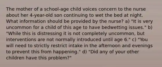 The mother of a school-age child voices concern to the nurse about her 4-year-old son continuing to wet the bed at night. What information should be provided by the nurse? a) "It is very uncommon for a child of this age to have bedwetting issues." b) "While this is distressing it is not completely uncommon, but interventions are not normally introduced until age 6." c) "You will need to strictly restrict intake in the afternoon and evenings to prevent this from happening." d) "Did any of your other children have this problem?"