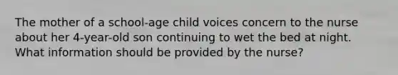 The mother of a school-age child voices concern to the nurse about her 4-year-old son continuing to wet the bed at night. What information should be provided by the nurse?