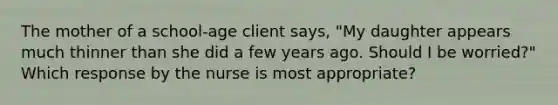 The mother of a school-age client says, "My daughter appears much thinner than she did a few years ago. Should I be worried?" Which response by the nurse is most appropriate?