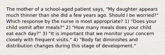 The mother of a school-aged patient says, "My daughter appears much thinner than she did a few years ago. Should I be worried?" Which response by the nurse is most appropriate? 1) "Does your child vomit after meals?" 2) "How many meals does your child eat each day?" 3) "It is important that we monitor your concern closely with frequent visits." 4) "Body fat diminishes and distribution changes during this stage of development."