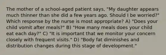 The mother of a school-aged patient says, "My daughter appears much thinner than she did a few years ago. Should I be worried?" Which response by the nurse is most appropriate? A) "Does your child vomit after meals?" B) "How many meals does your child eat each day?" C) "It is important that we monitor your concern closely with frequent visits." D) "Body fat diminishes and distribution changes during this stage of development."