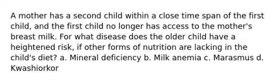 A mother has a second child within a close time span of the first child, and the first child no longer has access to the mother's breast milk. For what disease does the older child have a heightened risk, if other forms of nutrition are lacking in the child's diet? a. Mineral deficiency b. Milk anemia c. Marasmus d. Kwashiorkor