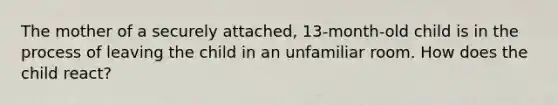 The mother of a securely attached, 13-month-old child is in the process of leaving the child in an unfamiliar room. How does the child react?