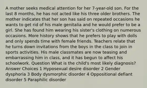 A mother seeks medical attention for her 7-year-old son. For the last 8 months, he has not acted like his three older brothers. The mother indicates that her son has said on repeated occasions he wants to get rid of his male genitalia and he would prefer to be a girl. She has found him wearing his sister's clothing on numerous occasions. More history shows that he prefers to play with dolls and only spends time with female friends. Teachers relate that he turns down invitations from the boys in the class to join in sports activities. His male classmates are now teasing and embarrassing him in class, and it has begun to affect his schoolwork. Question What is the child's most likely diagnosis? Answer Choices 1 Hyposexual desire disorder 2 Gender dysphoria 3 Body dysmorphic disorder 4 Oppositional defiant disorder 5 Paraphilic disorder