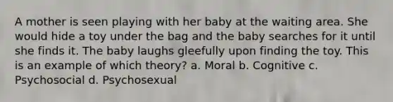 A mother is seen playing with her baby at the waiting area. She would hide a toy under the bag and the baby searches for it until she finds it. The baby laughs gleefully upon finding the toy. This is an example of which theory? a. Moral b. Cognitive c. Psychosocial d. Psychosexual