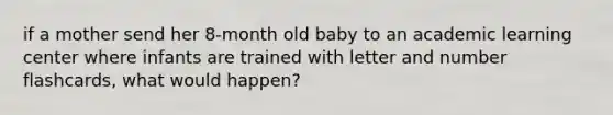 if a mother send her 8-month old baby to an academic learning center where infants are trained with letter and number flashcards, what would happen?