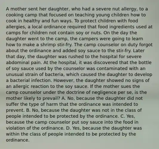 A mother sent her daughter, who had a severe nut allergy, to a cooking camp that focused on teaching young children how to cook in healthy and fun ways. To protect children with food allergies, a local ordinance required that food ingredients used at camps for children not contain soy or nuts. On the day the daughter went to the camp, the campers were going to learn how to make a shrimp stir-fry. The camp counselor on duty forgot about the ordinance and added soy sauce to the stir-fry. Later that day, the daughter was rushed to the hospital for severe abdominal pain. At the hospital, it was discovered that the bottle of soy sauce used by the counselor was contaminated with an unusual strain of bacteria, which caused the daughter to develop a bacterial infection. However, the daughter showed no signs of an allergic reaction to the soy sauce. If the mother sues the camp counselor under the doctrine of negligence per se, is the mother likely to prevail? A. No, because the daughter did not suffer the type of harm that the ordinance was intended to prevent. B. No, because the daughter was not in the class of people intended to be protected by the ordinance. C. Yes, because the camp counselor put soy sauce into the food in violation of the ordinance. D. Yes, because the daughter was within the class of people intended to be protected by the ordinance.