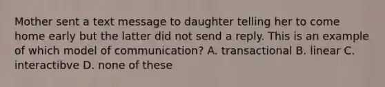 Mother sent a text message to daughter telling her to come home early but the latter did not send a reply. This is an example of which model of communication? A. transactional B. linear C. interactibve D. none of these