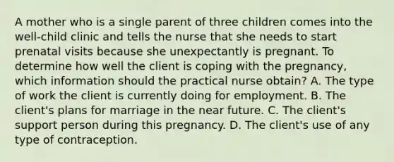 A mother who is a single parent of three children comes into the well-child clinic and tells the nurse that she needs to start prenatal visits because she unexpectantly is pregnant. To determine how well the client is coping with the pregnancy, which information should the practical nurse obtain? A. The type of work the client is currently doing for employment. B. The client's plans for marriage in the near future. C. The client's support person during this pregnancy. D. The client's use of any type of contraception.