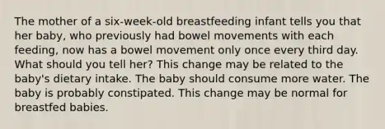 The mother of a six-week-old breastfeeding infant tells you that her baby, who previously had bowel movements with each feeding, now has a bowel movement only once every third day. What should you tell her? This change may be related to the baby's dietary intake. The baby should consume more water. The baby is probably constipated. This change may be normal for breastfed babies.