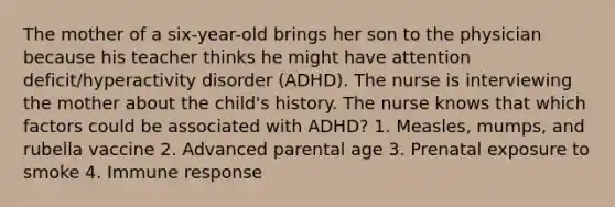 The mother of a six-year-old brings her son to the physician because his teacher thinks he might have attention deficit/hyperactivity disorder (ADHD). The nurse is interviewing the mother about the child's history. The nurse knows that which factors could be associated with ADHD? 1. Measles, mumps, and rubella vaccine 2. Advanced parental age 3. Prenatal exposure to smoke 4. Immune response