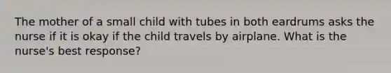 The mother of a small child with tubes in both eardrums asks the nurse if it is okay if the child travels by airplane. What is the nurse's best response?