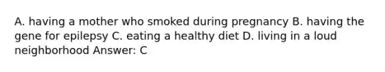 A. having a mother who smoked during pregnancy B. having the gene for epilepsy C. eating a healthy diet D. living in a loud neighborhood Answer: C